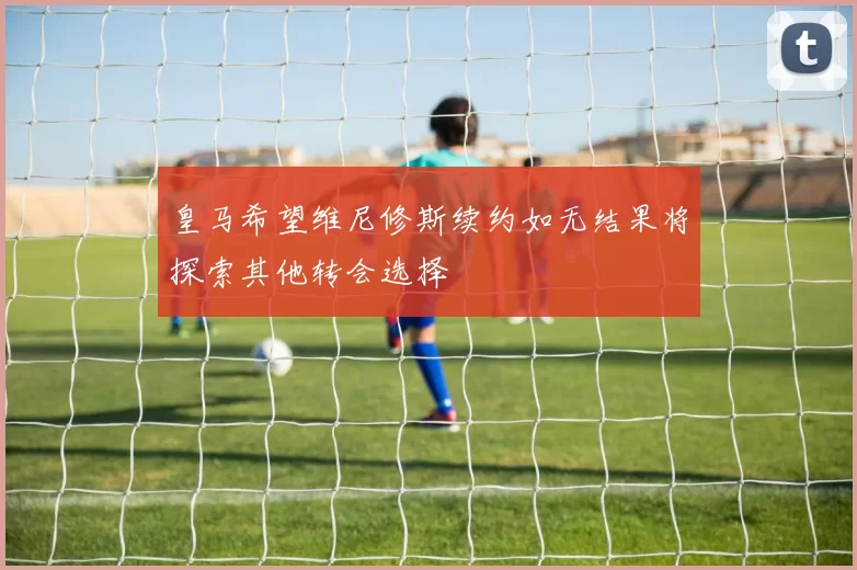 皇马希望维尼修斯续约如无结果将探索其他转会选择