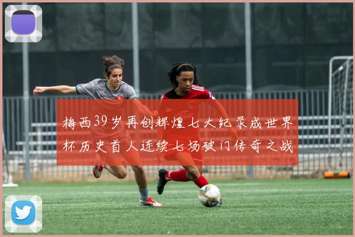 梅西39岁再创辉煌七大纪录成世界杯历史首人连续七场破门传奇之战