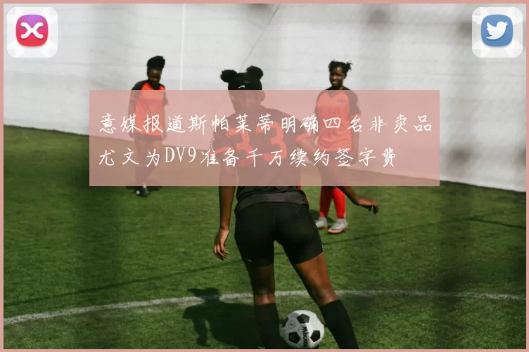 意媒报道斯帕莱蒂明确四名非卖品尤文为DV9准备千万续约签字费