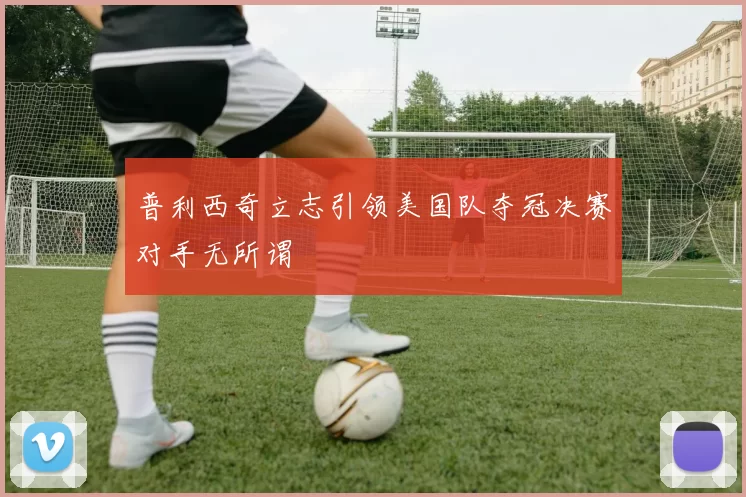 普利西奇立志引领美国队夺冠决赛对手无所谓