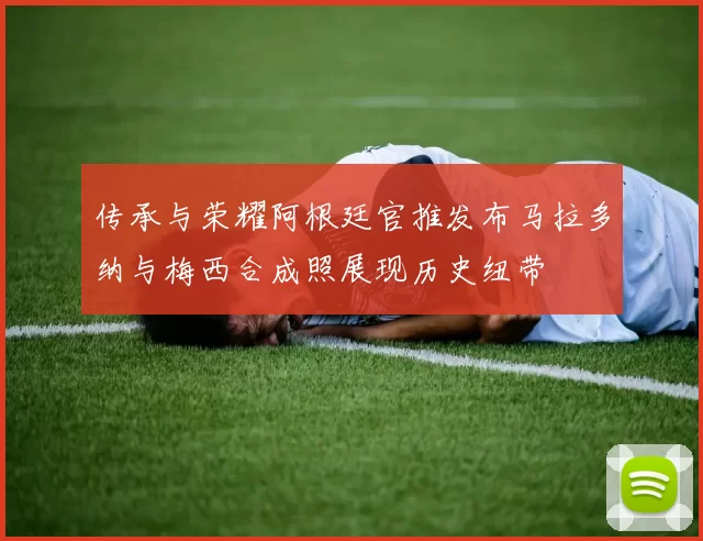 传承与荣耀阿根廷官推发布马拉多纳与梅西合成照展现历史纽带
