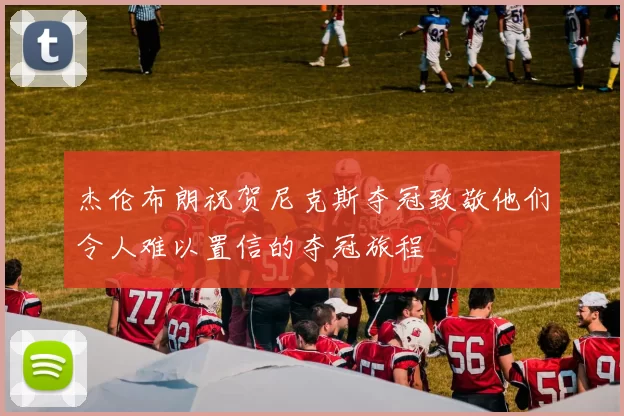 杰伦布朗祝贺尼克斯夺冠致敬他们令人难以置信的夺冠旅程