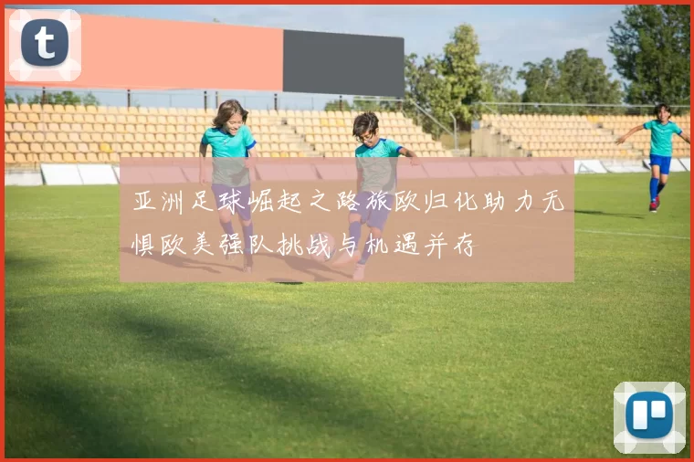 亚洲足球崛起之路旅欧归化助力无惧欧美强队挑战与机遇并存