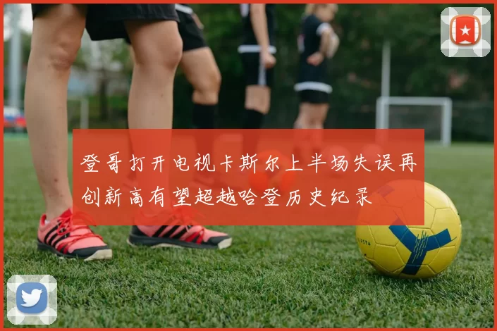 登哥打开电视卡斯尔上半场失误再创新高有望超越哈登历史纪录
