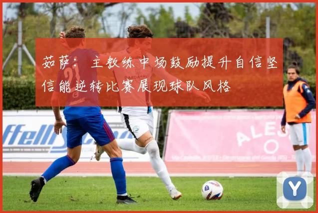 茹萨：主教练中场鼓励提升自信坚信能逆转比赛展现球队风格
