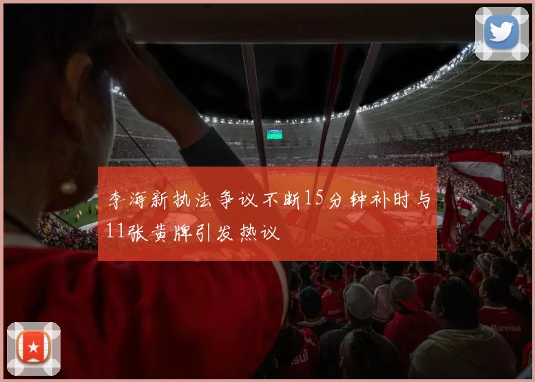 李海新执法争议不断15分钟补时与11张黄牌引发热议