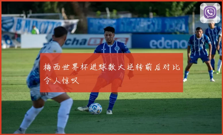 梅西世界杯进球数大逆转前后对比令人惊叹
