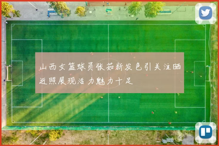 山西女篮球员张茹新发色引关注晒近照展现活力魅力十足