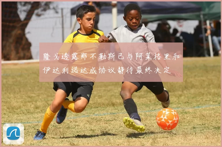 隆戈透露那不勒斯已与阿莱格里和伊达利诺达成协议静待最终决定