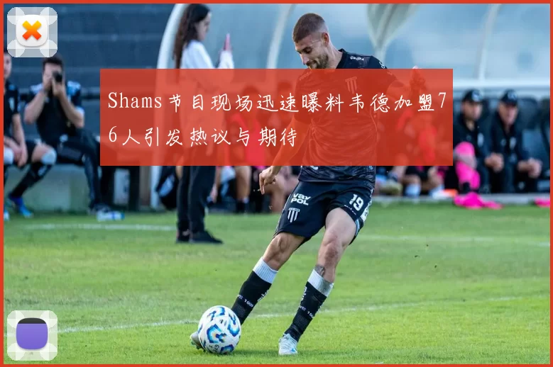 Shams节目现场迅速曝料韦德加盟76人引发热议与期待