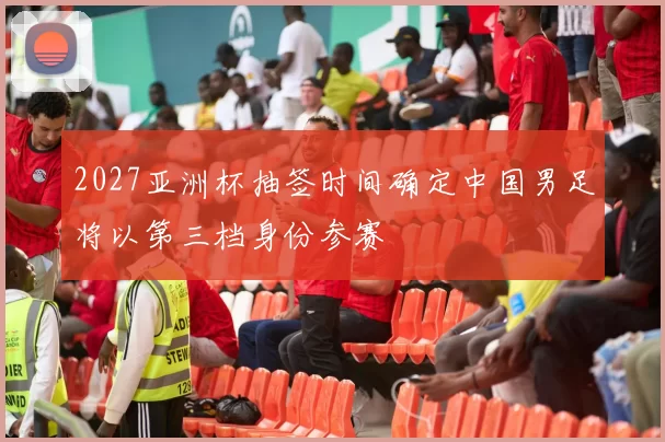 2027亚洲杯抽签时间确定中国男足将以第三档身份参赛