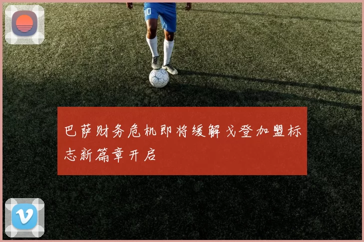 巴萨财务危机即将缓解戈登加盟标志新篇章开启