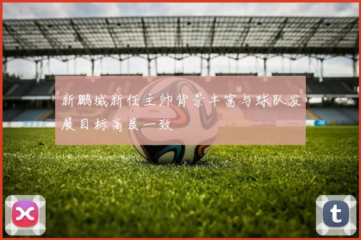 新鹏城新任主帅背景丰富与球队发展目标高度一致