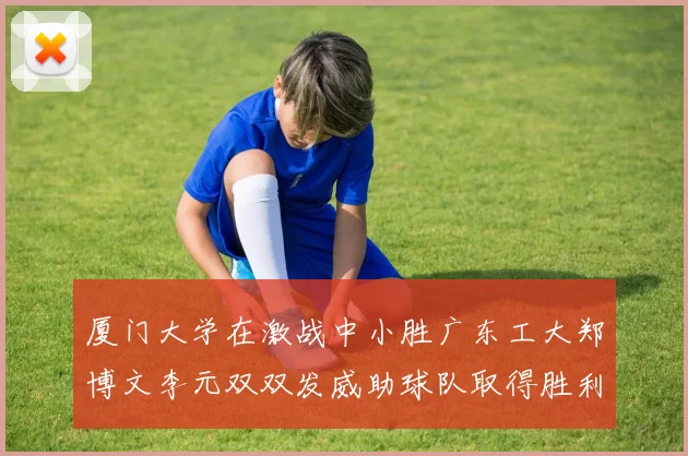厦门大学在激战中小胜广东工大郑博文李元双双发威助球队取得胜利