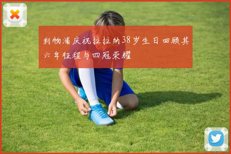 利物浦庆祝拉拉纳38岁生日回顾其六年征程与四冠荣耀