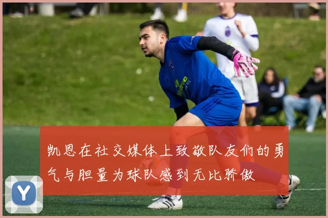 凯恩在社交媒体上致敬队友们的勇气与胆量为球队感到无比骄傲