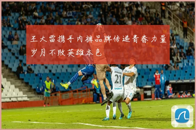 王大雷携手内裤品牌传递青春力量岁月不败英雄本色