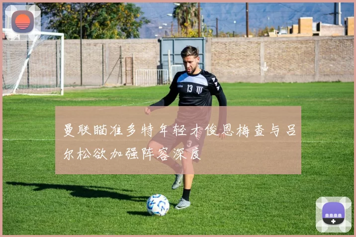 曼联瞄准多特年轻才俊恩梅查与吕尔松欲加强阵容深度
