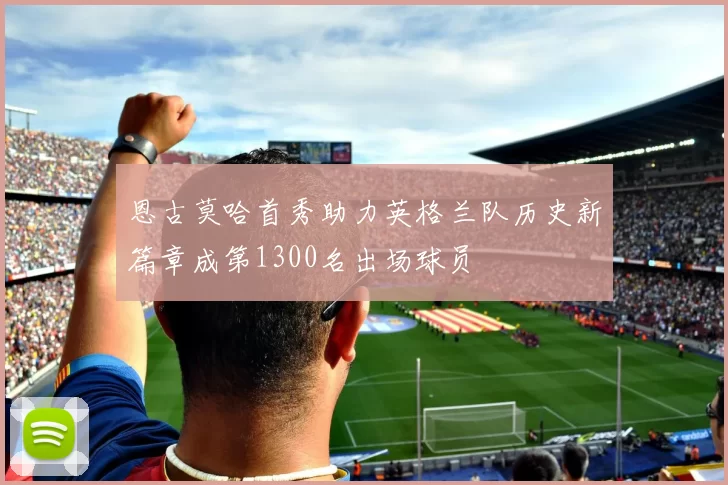 恩古莫哈首秀助力英格兰队历史新篇章成第1300名出场球员