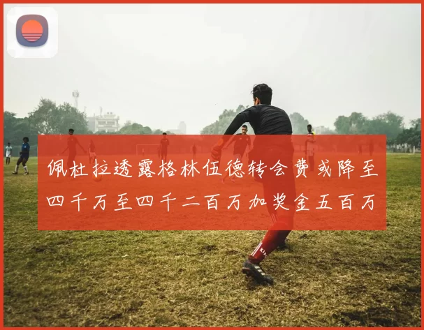 佩杜拉透露格林伍德转会费或降至四千万至四千二百万加奖金五百万至六百万