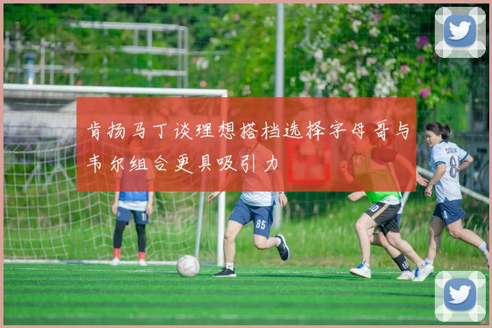 肯扬马丁谈理想搭档选择字母哥与韦尔组合更具吸引力