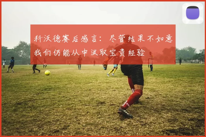 科沃德赛后感言：尽管结果不如意我们仍能从中汲取宝贵经验
