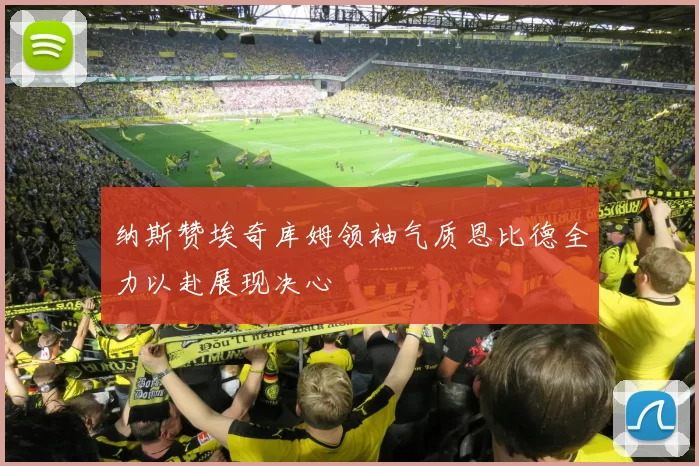 纳斯赞埃奇库姆领袖气质恩比德全力以赴展现决心